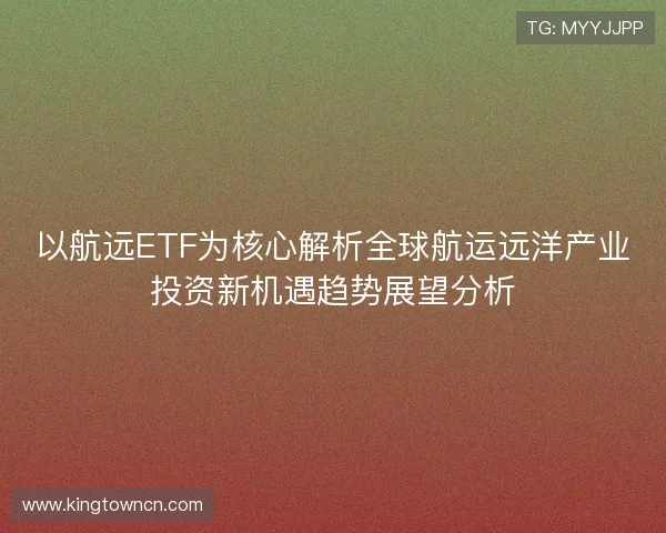 以航远ETF为核心解析全球航运远洋产业投资新机遇趋势展望分析 以航远ETF为核心解析全球航运远洋产业投资新机遇趋势展望分析